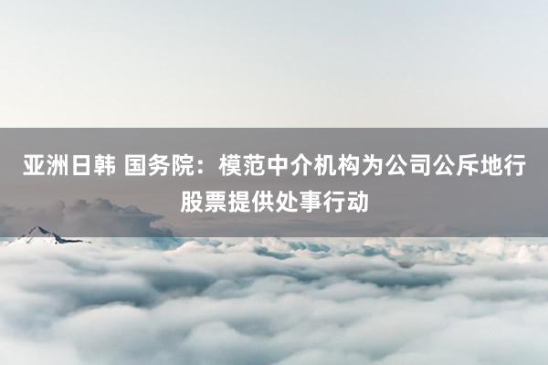 亚洲日韩 国务院：模范中介机构为公司公斥地行股票提供处事行动