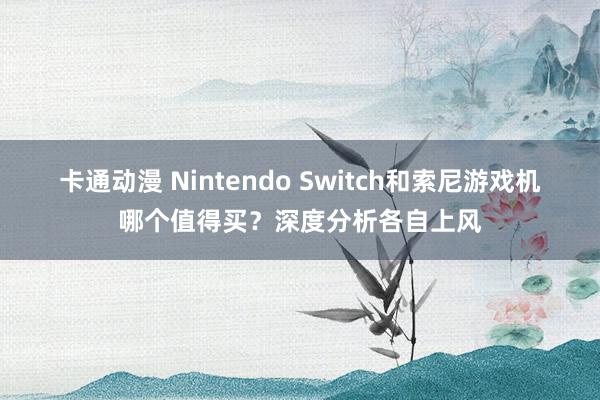 卡通动漫 Nintendo Switch和索尼游戏机哪个值得买？深度分析各自上风
