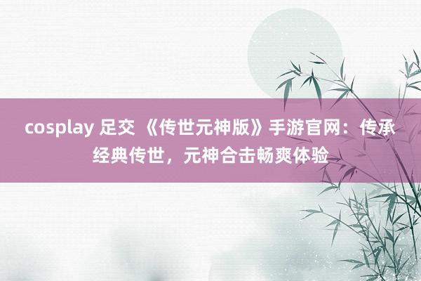 cosplay 足交 《传世元神版》手游官网：传承经典传世，元神合击畅爽体验