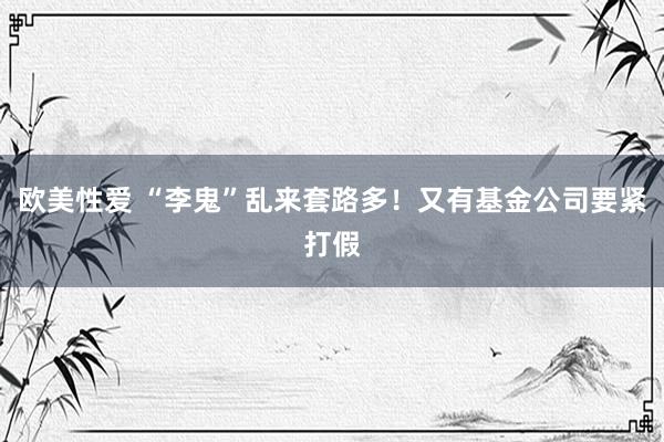 欧美性爱 “李鬼”乱来套路多！又有基金公司要紧打假