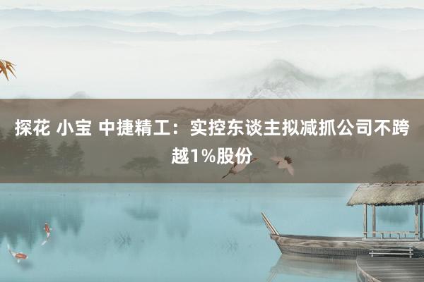 探花 小宝 中捷精工：实控东谈主拟减抓公司不跨越1%股份