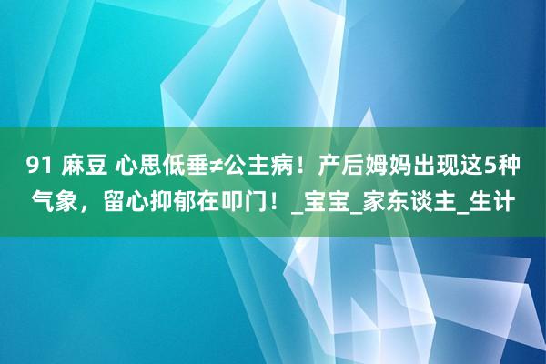 91 麻豆 心思低垂≠公主病！产后姆妈出现这5种气象，留心抑郁在叩门！_宝宝_家东谈主_生计