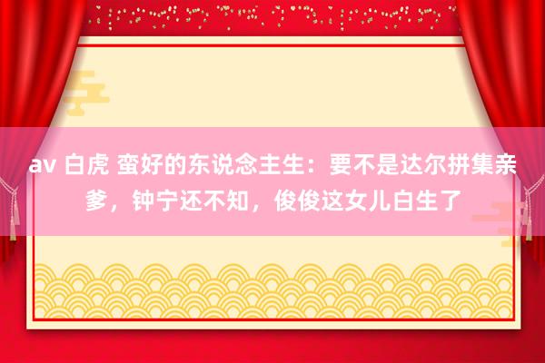 av 白虎 蛮好的东说念主生：要不是达尔拼集亲爹，钟宁还不知，俊俊这女儿白生了